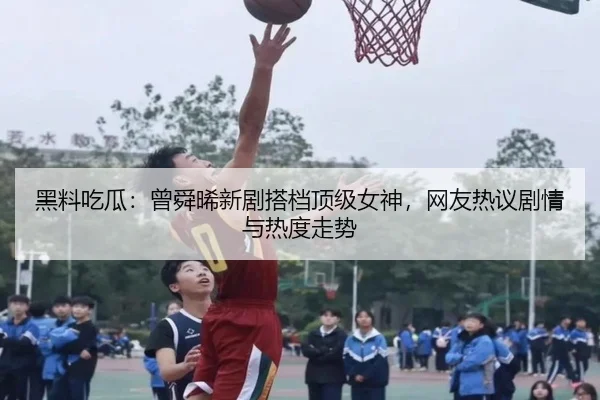 黑料吃瓜：曾舜晞新剧搭档顶级女神，网友热议剧情与热度走势